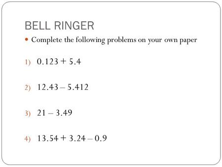 BELL RINGER Complete the following problems on your own paper 1) 0.123 + 5.4 2) 12.43 – 5.412 3) 21 – 3.49 4) 13.54 + 3.24 – 0.9.