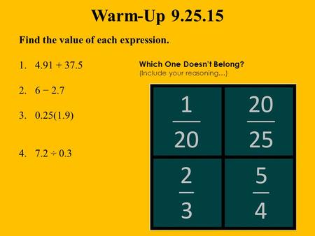 Warm-Up 9.25.15 Find the value of each expression. 1.4.91 + 37.5 2.6 − 2.7 3.0.25(1.9) 4.7.2 ÷ 0.3 Which One Doesn’t Belong? (Include your reasoning…)