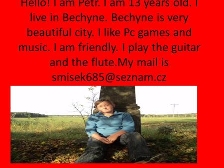 Hello! I am Petr. I am 13 years old. I live in Bechyne. Bechyne is very beautiful city. I like Pc games and music. I am friendly. I play the guitar and.