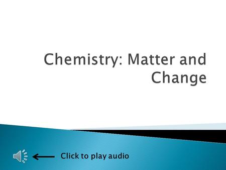 Click to play audio  Matter and change ◦ The study of the composition, structure, and properties of matter ◦ The processes that matter undergoes 