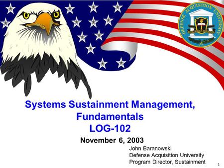1 November 6, 2003 Systems Sustainment Management, Fundamentals LOG-102 John Baranowski Defense Acquisition University Program Director, Sustainment.