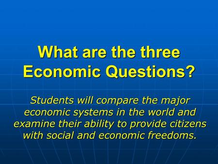 What are the three Economic Questions? Students will compare the major economic systems in the world and examine their ability to provide citizens with.