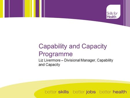 Capability and Capacity Programme Liz Livermore – Divisional Manager, Capability and Capacity.
