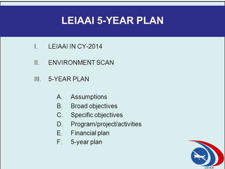 LEIAAI 5-YEAR PLAN I.LEIAAI IN CY-2014 II.ENVIRONMENT SCAN III.5-YEAR PLAN A.Assumptions B.Broad objectives C.Specific objectives D.Program/project/activities.