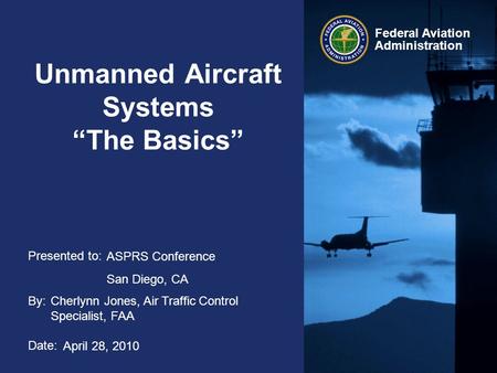 Presented to: By: Date: Federal Aviation Administration Unmanned Aircraft Systems “The Basics” ASPRS Conference San Diego, CA Cherlynn Jones, Air Traffic.