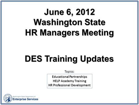 June 6, 2012 Washington State HR Managers Meeting DES Training Updates Educational Partnerships HELP Academy Training HR Professional Development Topics:
