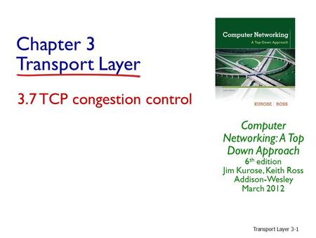 Transport Layer 3-1 Chapter 3 Transport Layer Computer Networking: A Top Down Approach 6 th edition Jim Kurose, Keith Ross Addison-Wesley March 2012 3.7.