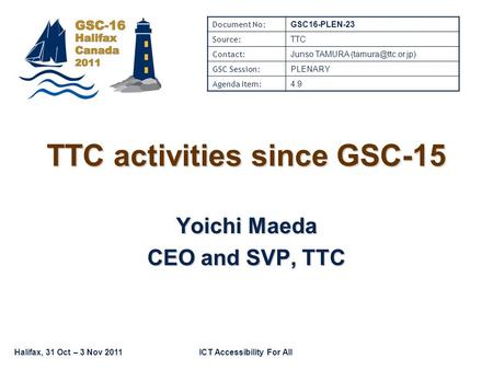 Halifax, 31 Oct – 3 Nov 2011ICT Accessibility For All TTC activities since GSC-15 Yoichi Maeda CEO and SVP, TTC Document No: GSC16-PLEN-23 Source: TTC.