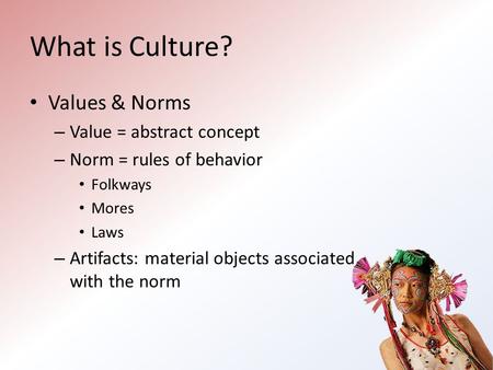 What is Culture? Values & Norms – Value = abstract concept – Norm = rules of behavior Folkways Mores Laws – Artifacts: material objects associated with.