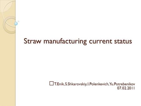 Straw manufacturing current status T.Enik, S.Shkarovskiy, I.Polenkevich,Yu.Potrebenikov 07.02.2011.