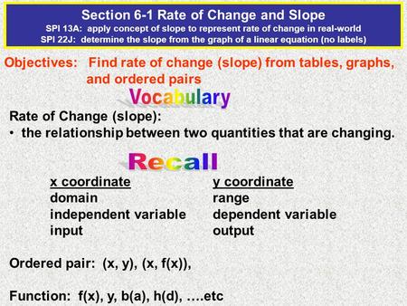 Section 6-1 Rate of Change and Slope SPI 13A: apply concept of slope to represent rate of change in real-world SPI 22J: determine the slope from the graph.