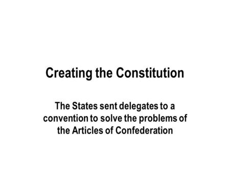 Creating the Constitution The States sent delegates to a convention to solve the problems of the Articles of Confederation.
