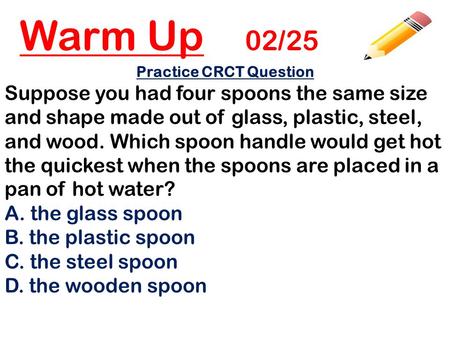 Warm Up 02/25 Practice CRCT Question Suppose you had four spoons the same size and shape made out of glass, plastic, steel, and wood. Which spoon handle.