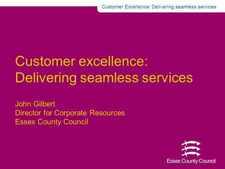  Customer Excellence: Delivering seamless services Customer excellence: Delivering seamless services John Gilbert Director for Corporate Resources Essex.