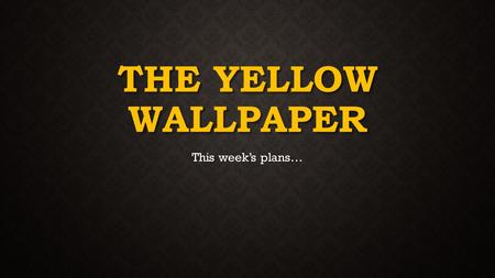 THE YELLOW WALLPAPER This week’s plans…. MONDAY’S PLANS Re-reading the The Yellow Wallpaper entry by entry Re-reading the The Yellow Wallpaper entry by.