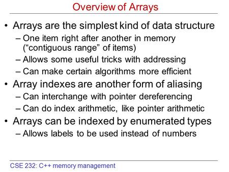 CSE 232: C++ memory management Overview of Arrays Arrays are the simplest kind of data structure –One item right after another in memory (“contiguous range”