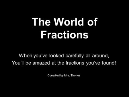 The World of Fractions When you’ve looked carefully all around, You’ll be amazed at the fractions you’ve found! Compiled by Mrs. Thonus.