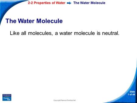 2-2 Properties of Water Slide 1 of 44 Copyright Pearson Prentice Hall The Water Molecule Like all molecules, a water molecule is neutral.