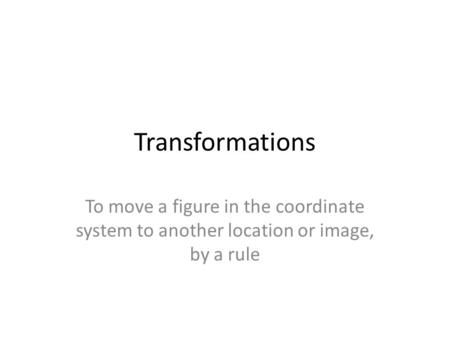 Transformations To move a figure in the coordinate system to another location or image, by a rule.