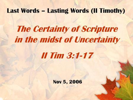 The Certainty of Scripture in the midst of Uncertainty II Tim 3:1-17 Last Words – Lasting Words (II Timothy) Nov 5, 2006.