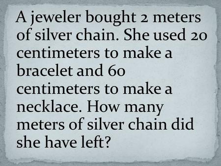 A jeweler bought 2 meters of silver chain. She used 20 centimeters to make a bracelet and 60 centimeters to make a necklace. How many meters of silver.