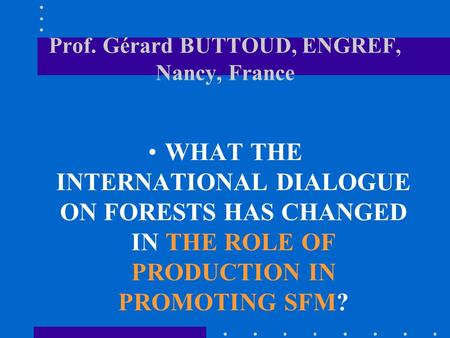 Prof. Gérard BUTTOUD, ENGREF, Nancy, France WHAT THE INTERNATIONAL DIALOGUE ON FORESTS HAS CHANGED IN THE ROLE OF PRODUCTION IN PROMOTING SFM?