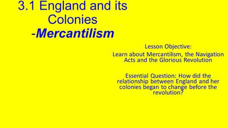 3.1 England and its Colonies -Mercantilism Lesson Objective: Learn about Mercantilism, the Navigation Acts and the Glorious Revolution Essential Question: