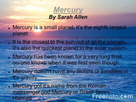 Mercury By Sarah Allen Mercury is a small planet, it's the eighth largest planet. It is the closest to the sun out of all the planets. It's also the quickest.