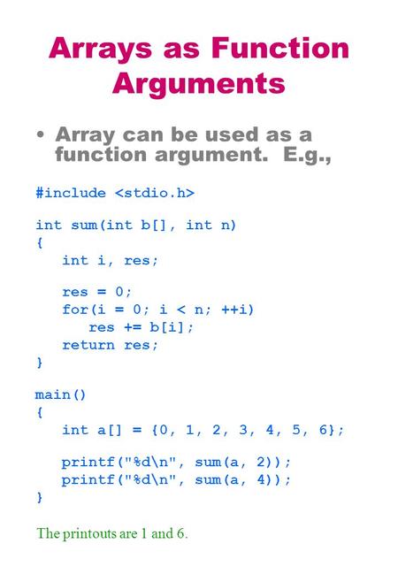 Arrays as Function Arguments Array can be used as a function argument. E.g., #include int sum(int b[], int n) { int i, res; res = 0; for(i = 0; i < n;