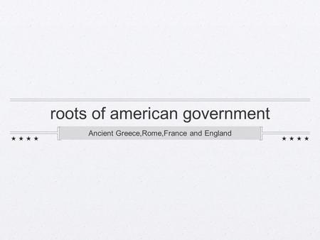 Roots of american government Ancient Greece,Rome,France and England.
