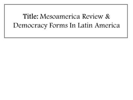 Title: Mesoamerica Review & Democracy Forms In Latin America.