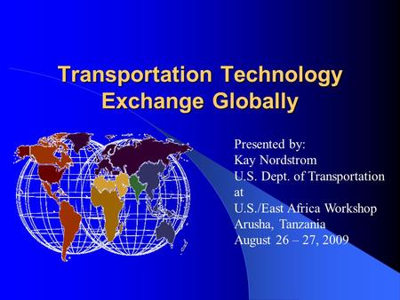 Transportation Technology Exchange Globally Presented by: Kay Nordstrom U.S. Dept. of Transportation at U.S./East Africa Workshop Arusha, Tanzania August.