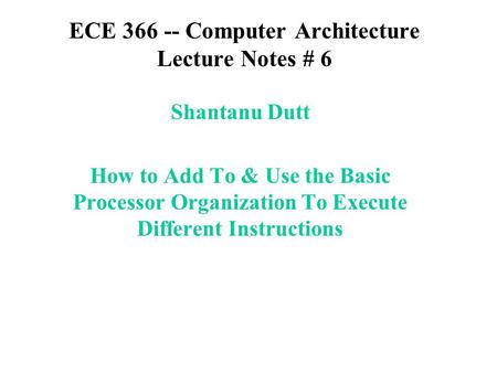 ECE 366 -- Computer Architecture Lecture Notes # 6 Shantanu Dutt How to Add To & Use the Basic Processor Organization To Execute Different Instructions.