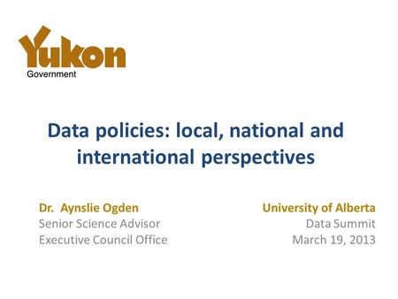 Data policies: local, national and international perspectives University of Alberta Data Summit March 19, 2013 Dr. Aynslie Ogden Senior Science Advisor.