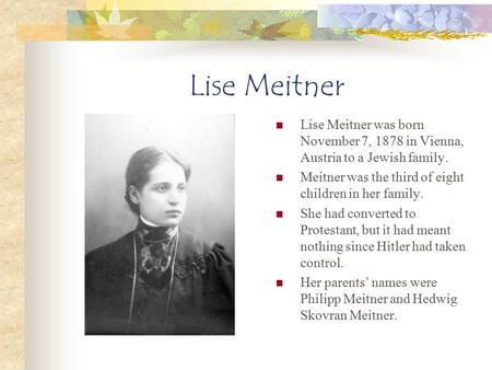 Lise Meitner Lise Meitner was born November 7, 1878 in Vienna, Austria to a Jewish family. Meitner was the third of eight children in her family. She had.