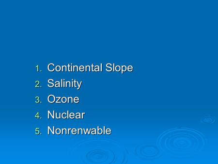 1. Continental Slope 2. Salinity 3. Ozone 4. Nuclear 5. Nonrenwable.
