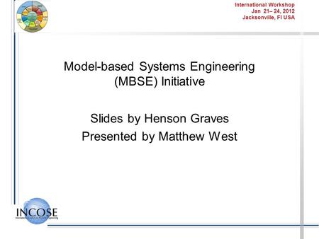 International Workshop Jan 21– 24, 2012 Jacksonville, Fl USA Model-based Systems Engineering (MBSE) Initiative Slides by Henson Graves Presented by Matthew.