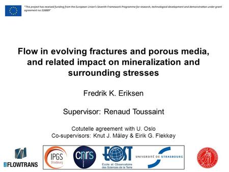 Flow in evolving fractures and porous media, and related impact on mineralization and surrounding stresses Fredrik K. Eriksen Supervisor: Renaud Toussaint.