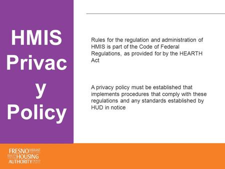 HMIS Privac y Policy Rules for the regulation and administration of HMIS is part of the Code of Federal Regulations, as provided for by the HEARTH Act.
