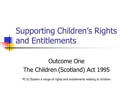 Supporting Children’s Rights and Entitlements Outcome One The Children (Scotland) Act 1995 PC b) Explain a range of rights and entitlements relating to.