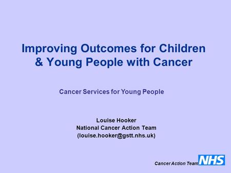 Improving Outcomes for Children & Young People with Cancer Louise Hooker National Cancer Action Team Cancer Action Team Cancer.