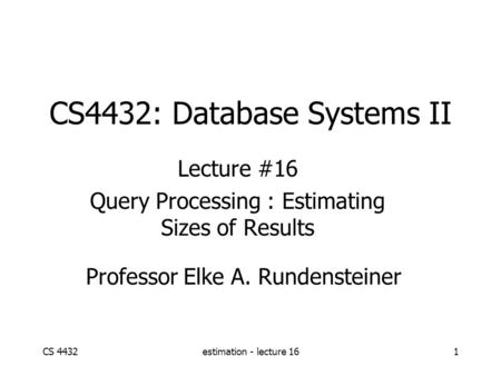 CS 4432estimation - lecture 161 CS4432: Database Systems II Lecture #16 Query Processing : Estimating Sizes of Results Professor Elke A. Rundensteiner.