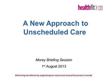 A New Approach to Unscheduled Care Delivering excellence by organising our resources around the person’s needs Moray Briefing Session 1 st August 2013.
