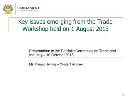1 Key issues emerging from the Trade Workshop held on 1 August 2013 Presentation to the Portfolio Committee on Trade and Industry – 10 October 2013 Ms.