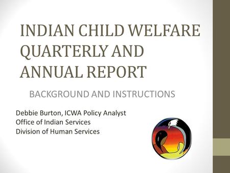 INDIAN CHILD WELFARE QUARTERLY AND ANNUAL REPORT BACKGROUND AND INSTRUCTIONS Debbie Burton, ICWA Policy Analyst Office of Indian Services Division of Human.