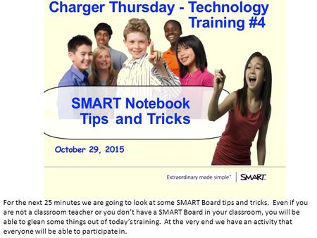 For the next 25 minutes we are going to look at some SMART Board tips and tricks. Even if you are not a classroom teacher or you don’t have a SMART Board.