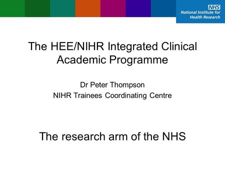 The HEE/NIHR Integrated Clinical Academic Programme NIHR Trainees Coordinating Centre Dr Peter Thompson The research arm of the NHS.