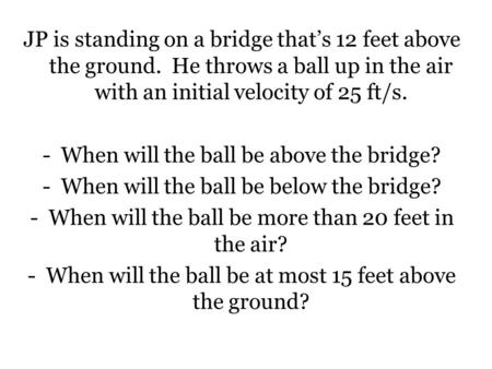 JP is standing on a bridge that’s 12 feet above the ground. He throws a ball up in the air with an initial velocity of 25 ft/s. -When will the ball be.
