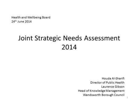 Joint Strategic Needs Assessment 2014 1 Houda Al-Sharifi Director of Public Health Laurence Gibson Head of Knowledge Management Wandsworth Borough Council.
