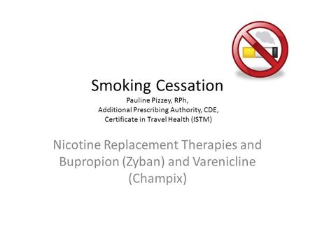 Smoking Cessation Pauline Pizzey, RPh, Additional Prescribing Authority, CDE, Certificate in Travel Health (ISTM) Nicotine Replacement Therapies and Bupropion.